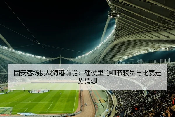 国安客场挑战海港前瞻：硬仗里的细节较量与比赛走势猜想